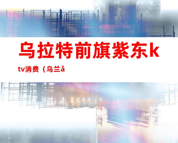 乌拉特前旗紫东ktv消费（乌兰察布商务KTV）