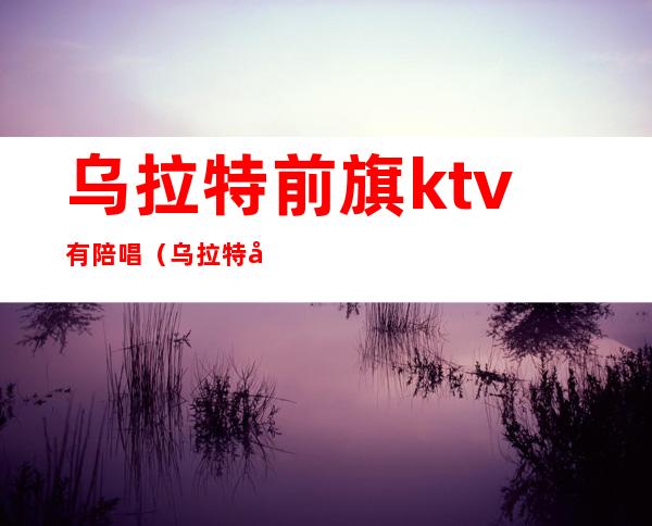 乌拉特前旗ktv有陪唱（乌拉特前旗ktv有陪唱吗）