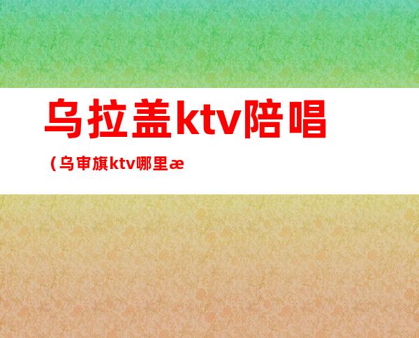 乌拉盖ktv陪唱（乌审旗ktv哪里有陪唱）