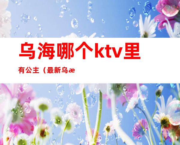 乌海哪个ktv里有公主(最新乌海哪个ktv里有公主)