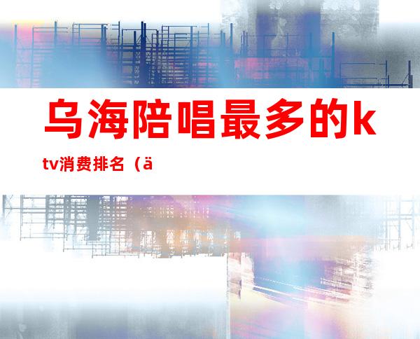 乌海陪唱最多的ktv消费排名(乌海哪个ktv有陪唱)