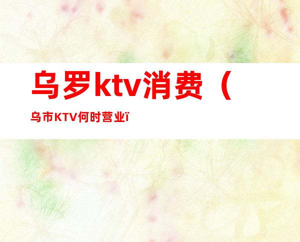 乌罗ktv消费(乌市KTV何时营业)