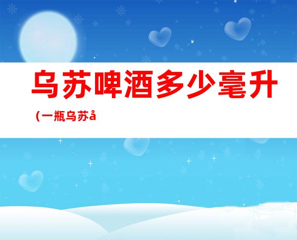 乌苏啤酒多少毫升（一瓶乌苏啤酒多少毫升）