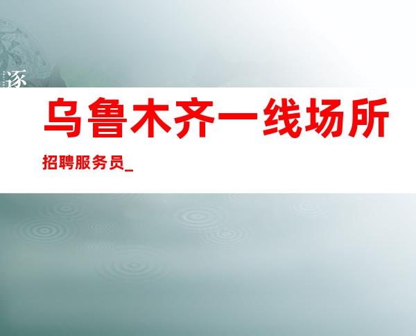 乌鲁木齐一线场所招聘服务员_乌鲁木齐好夜总会一直在满房映雪读书