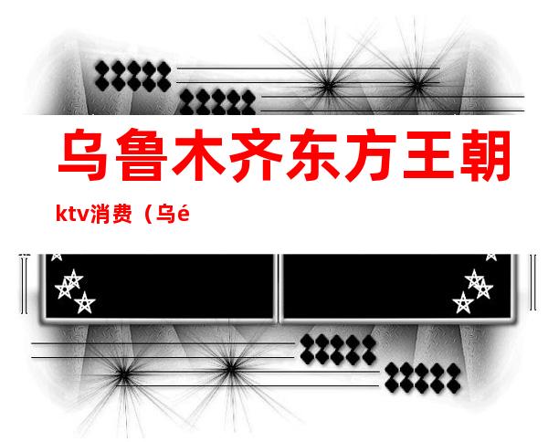 乌鲁木齐东方王朝ktv消费(乌鲁木齐哪个ktv出台)