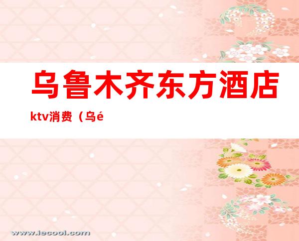 乌鲁木齐东方酒店ktv消费（乌鲁木齐KTV预订）