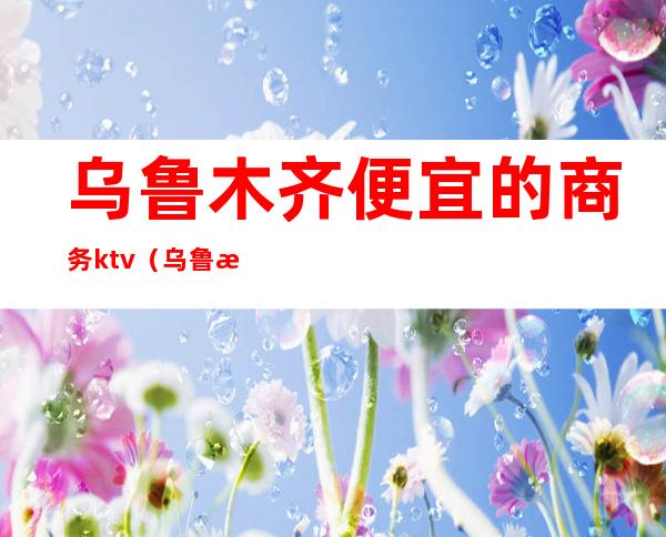 乌鲁木齐便宜的商务ktv(乌鲁木齐商务车)
