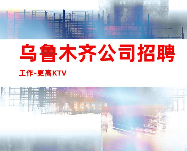 乌鲁木齐公司招聘工作-更高KTV过来就上班急需服务员