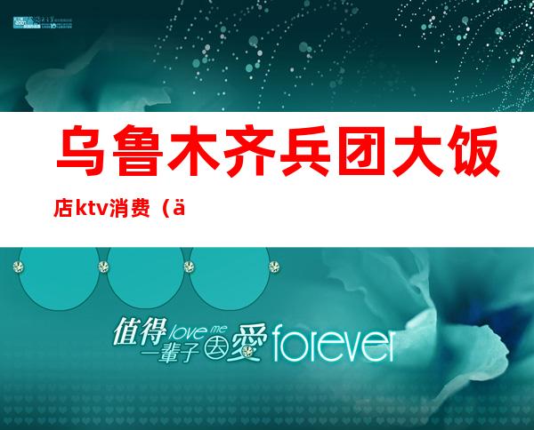 乌鲁木齐兵团大饭店ktv消费(乌鲁木齐兵团大酒店ktv)