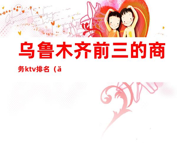 乌鲁木齐前三的商务ktv排名(乌鲁木齐哪个ktv便宜又有服务)