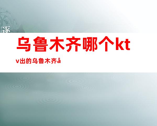 乌鲁木齐哪个ktv出的乌鲁木齐哪里有好玩的公司