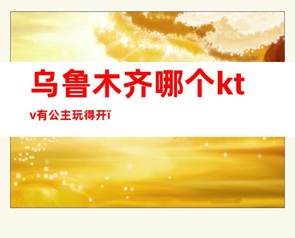 乌鲁木齐哪个ktv有公主玩得开(乌鲁木齐王子公主ktv)