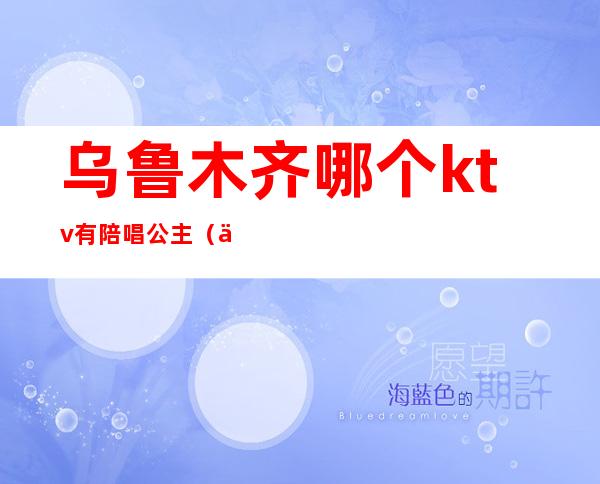 乌鲁木齐哪个ktv有陪唱公主(乌鲁木齐哪个ktv有陪酒的)
