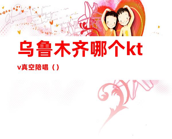 乌鲁木齐哪个ktv真空陪唱()
