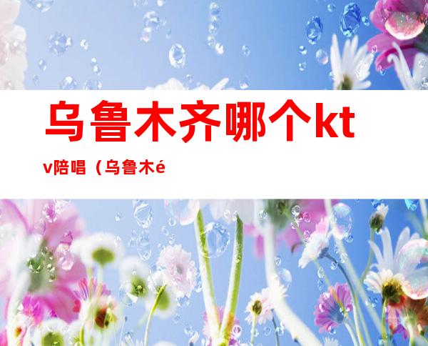 乌鲁木齐哪个ktv陪唱(乌鲁木齐哪个ktv陪唱好)