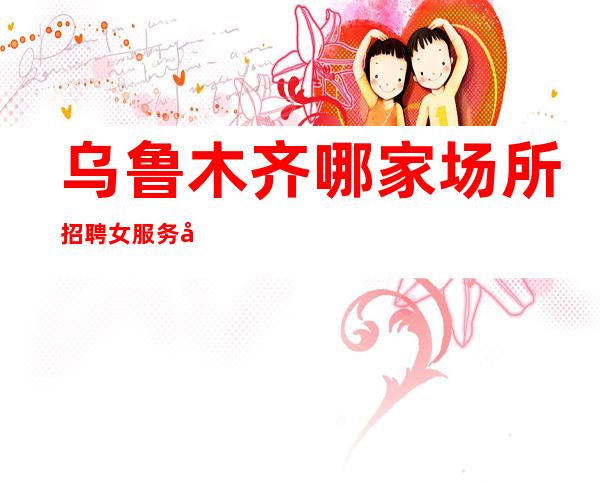 乌鲁木齐哪家场所招聘女服务员[没上就补贴不来后悔]好上班