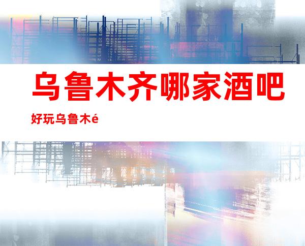乌鲁木齐哪家酒吧好玩乌鲁木齐效果不错的酒吧