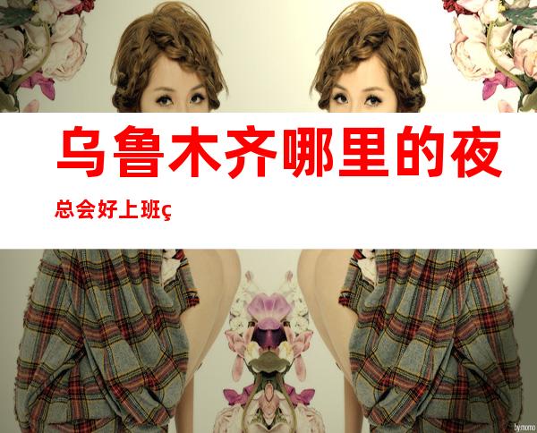 乌鲁木齐哪里的夜总会好上班的-生意好的KTV爬上成功梯子