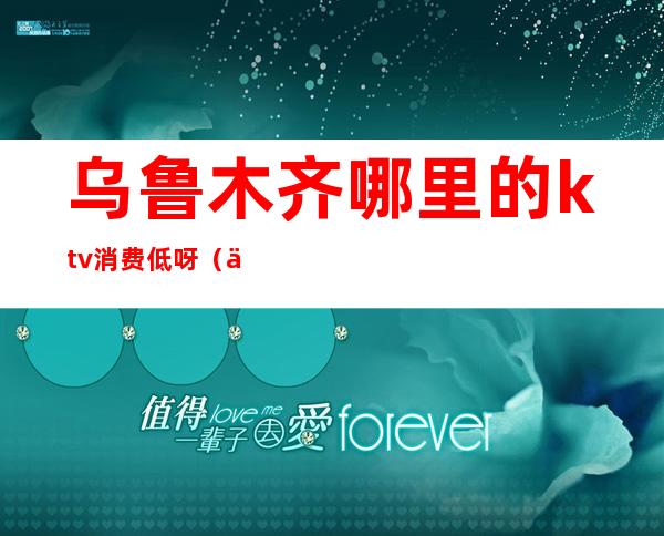 乌鲁木齐哪里的ktv消费低呀（乌鲁木齐哪个ktv便宜又有服务）