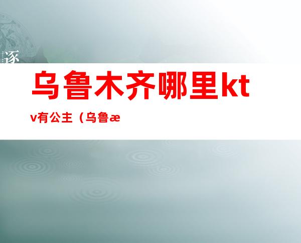 乌鲁木齐哪里ktv有公主(乌鲁木齐王子公主ktv)