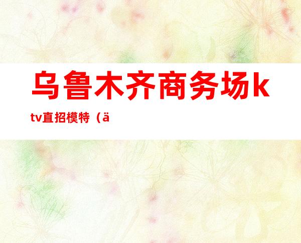 乌鲁木齐商务场ktv直招模特(乌鲁木齐ktv招聘)
