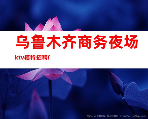 乌鲁木齐商务夜场ktv模特招聘（乌鲁木齐高端的夜场）