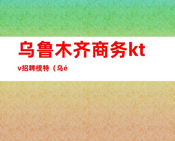 乌鲁木齐商务ktv招聘模特(乌鲁木齐商务KTV)