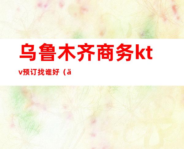 乌鲁木齐商务ktv预订找谁好(乌鲁木齐哪家ktv最好)