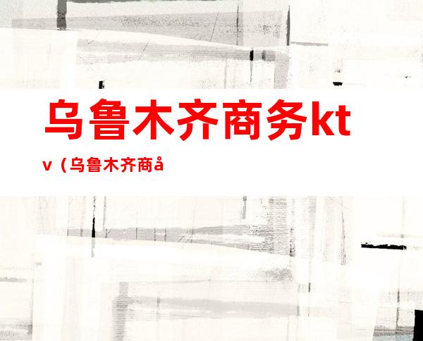 乌鲁木齐商务ktv(乌鲁木齐商务ktv女孩)
