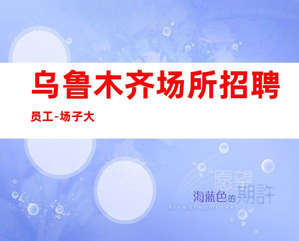 乌鲁木齐场所招聘员工-场子大生意好每天缺人是常态