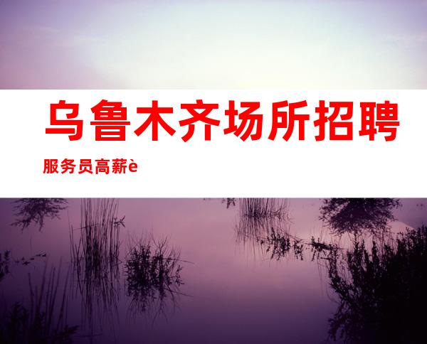 乌鲁木齐场所招聘服务员高薪 诚聘想赚的人