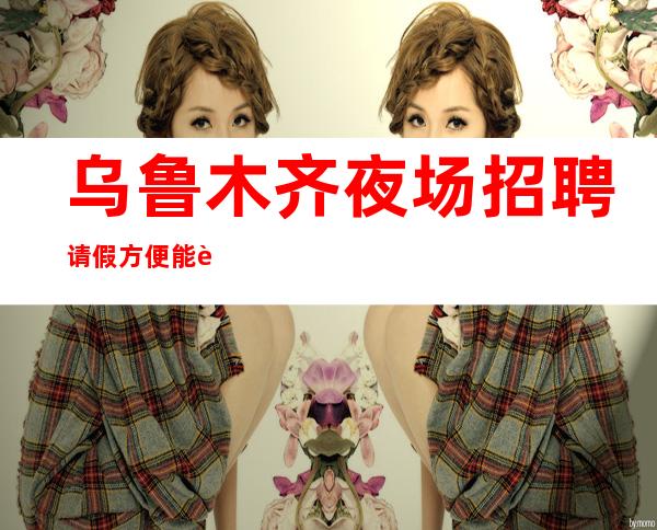乌鲁木齐夜场招聘 请假方便能解释清楚