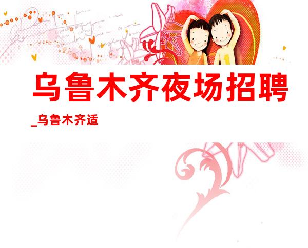 乌鲁木齐夜场招聘_乌鲁木齐适应现金场相当赚KTV