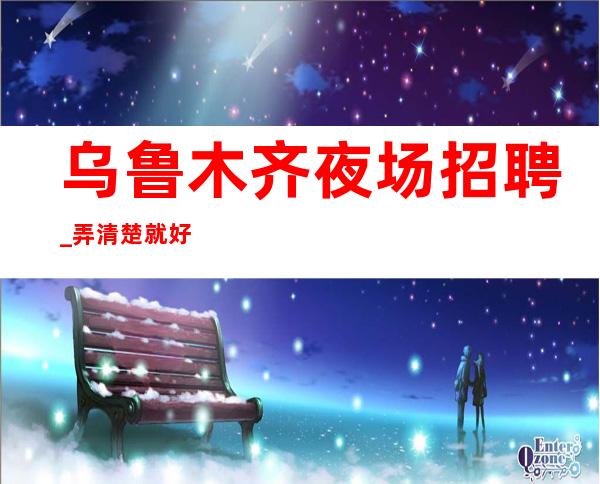 乌鲁木齐夜场招聘_弄清楚就好客人素质高夜场报销路费