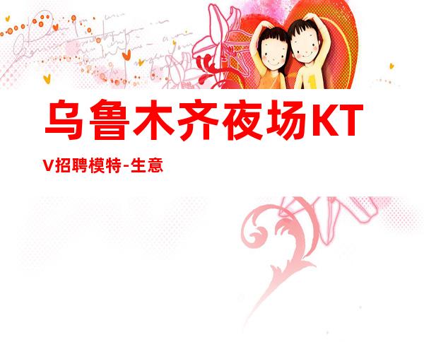 乌鲁木齐夜场KTV招聘模特-生意好夜总会可以随意赚