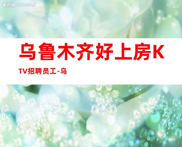 乌鲁木齐好上房KTV招聘员工-乌鲁木齐夜总会收入可观若干名精英