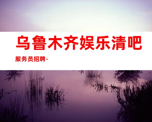 乌鲁木齐娱乐清吧服务员招聘-长期招聘员工