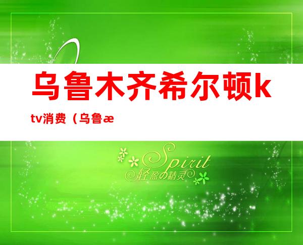 乌鲁木齐希尔顿ktv消费(乌鲁木齐高端ktv)