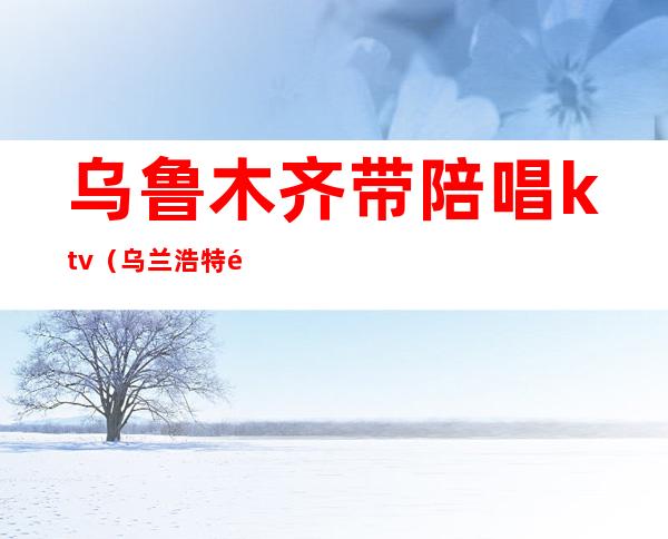 乌鲁木齐带陪唱ktv(乌兰浩特陪唱联系方式)