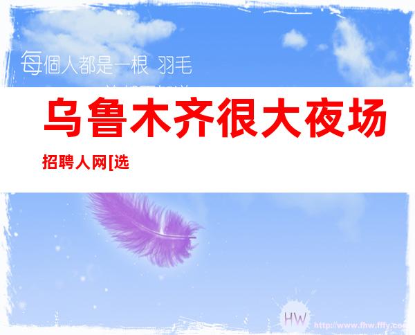 乌鲁木齐很大夜场招聘人网[选择军哥带你起飞]素场
