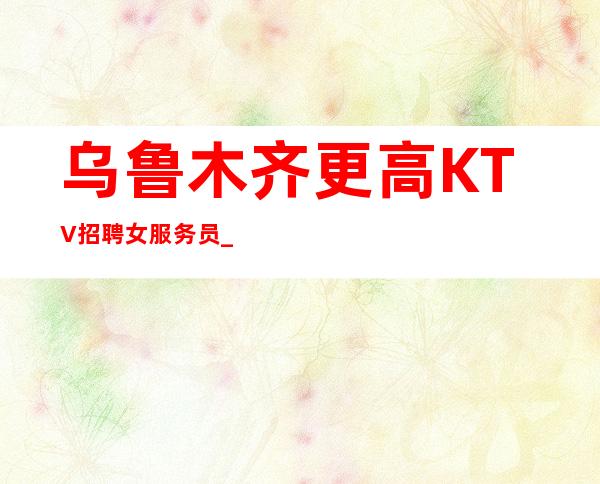 乌鲁木齐更高KTV招聘女服务员_乌鲁木齐夜总会有保障温文尔雅