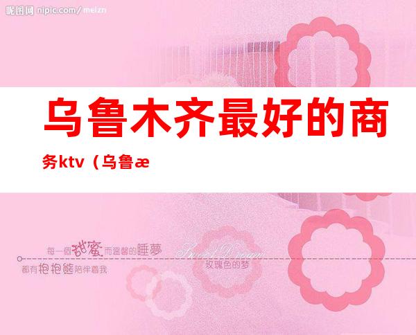 乌鲁木齐最好的商务ktv（乌鲁木齐商务宾馆）