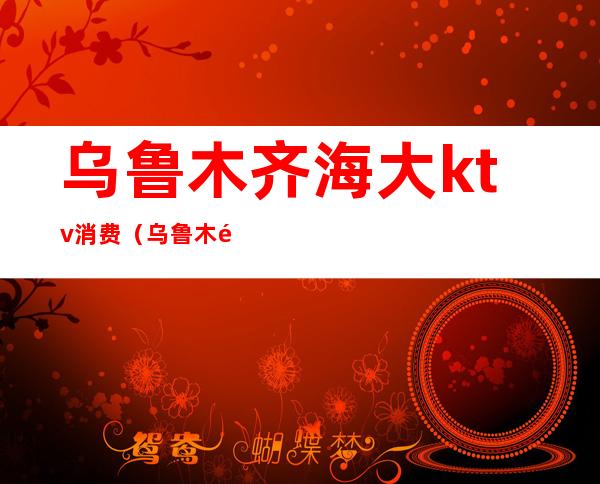 乌鲁木齐海大ktv消费(乌鲁木齐市ktv 包厢)