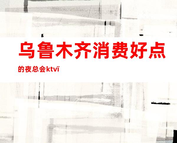乌鲁木齐消费好点的夜总会ktv(乌鲁木齐有夜总会吗)