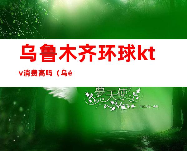 乌鲁木齐环球ktv消费高吗(乌鲁木齐的ktv开了吗)