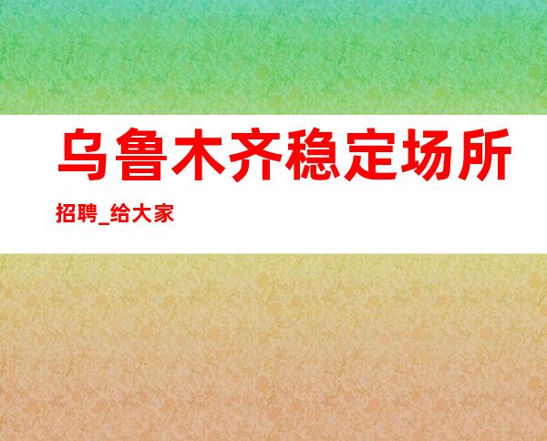 乌鲁木齐稳定场所招聘_给大家推荐几个面试不高的