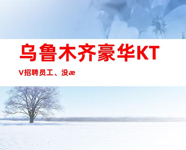乌鲁木齐豪华KTV招聘员工、没有竞争保证好上班