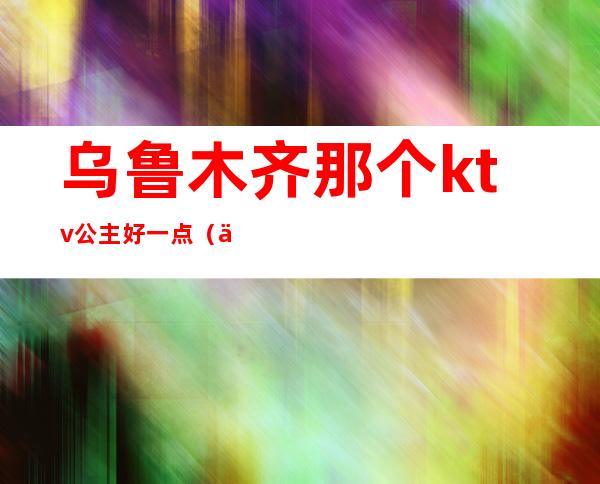 乌鲁木齐那个ktv公主好一点(乌鲁木齐美丽华ktv公主)
