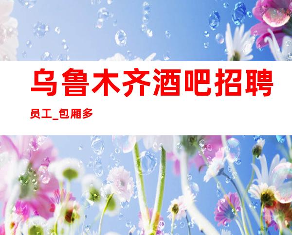 乌鲁木齐酒吧招聘员工_包厢多静吧长期力度将是空前
