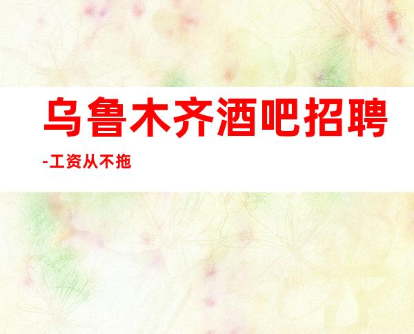 乌鲁木齐酒吧招聘-工资从不拖延当天发
